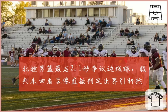 北控男篮最后2.1秒争议边线球,裁判未回看录像直接判定出界引轩然大波