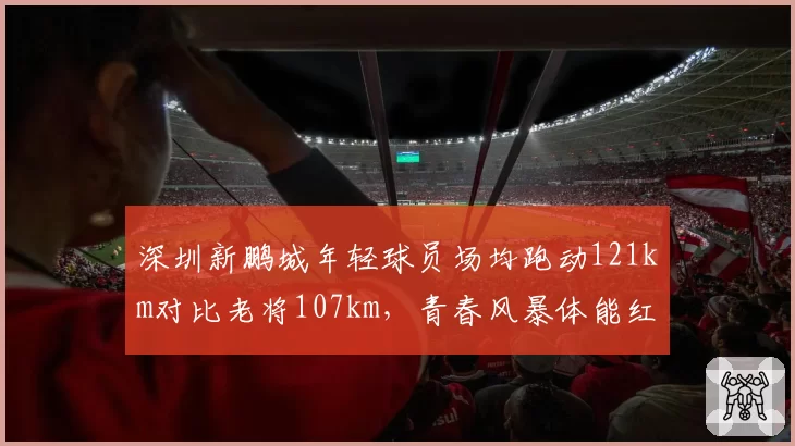 深圳新鹏城年轻球员场均跑动121km对比老将107km,青春风暴体能红利显现