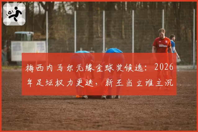 梅西内马尔无缘金球奖候选:2026年足坛权力更迭,新王当立谁主沉浮