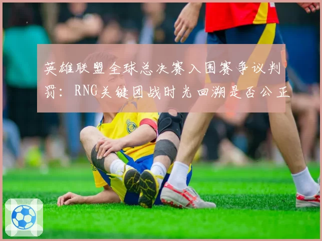 英雄联盟全球总决赛入围赛争议判罚：RNG关键团战时光回溯是否公正？
