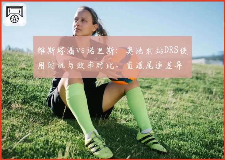 维斯塔潘vs诺里斯:奥地利站DRS使用时机与效率对比,直道尾速差异背后的空气动力学调校思路