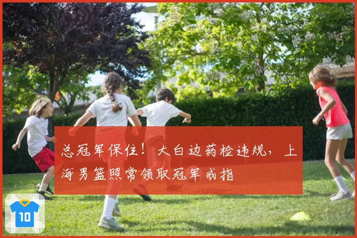 总冠军保住！大白边药检违规，上海男篮照常领取冠军戒指