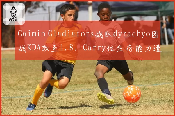 Gaimin Gladiators战队dyrachyo团战KDA跌至1.8,Carry位生存能力遭全网痛批