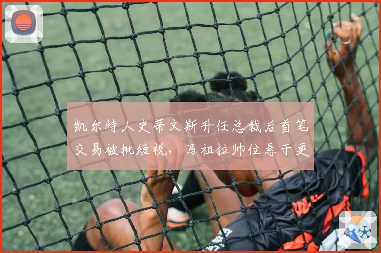 凯尔特人史蒂文斯升任总裁后首笔交易被批短视，马祖拉帅位悬于更衣室信任