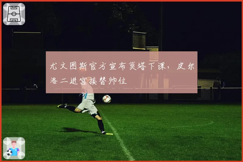 尤文图斯官方宣布莫塔下课,皮尔洛二进宫接替帅位