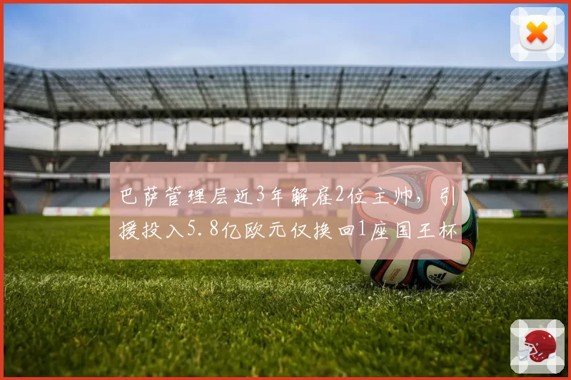 巴萨管理层近3年解雇2位主帅,引援投入5.8亿欧元仅换回1座国王杯