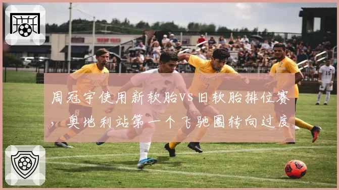 周冠宇使用新软胎vs旧软胎排位赛，奥地利站第一个飞驰圈转向过度数据差异