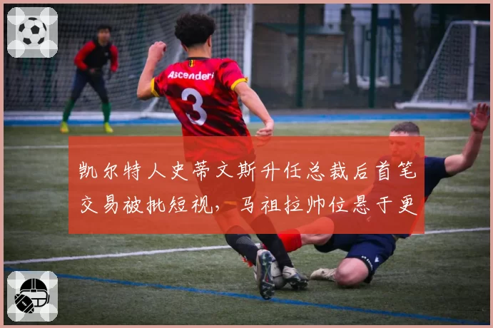 凯尔特人史蒂文斯升任总裁后首笔交易被批短视,马祖拉帅位悬于更衣室信任