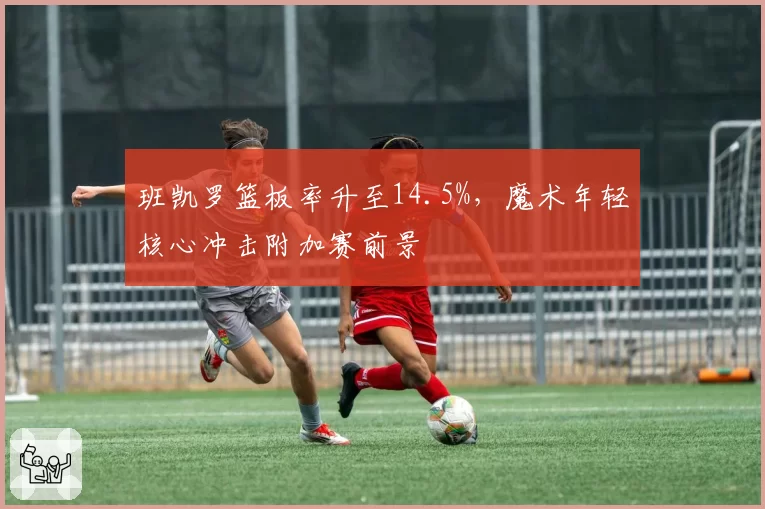 班凯罗篮板率升至14.5%,魔术年轻核心冲击附加赛前景