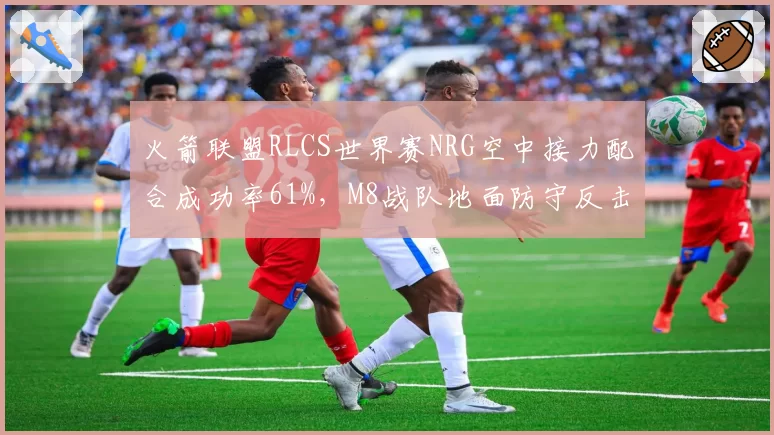 火箭联盟RLCS世界赛NRG空中接力配合成功率61%,M8战队地面防守反击
