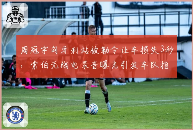 周冠宇匈牙利站被勒令让车损失3秒,索伯无线电录音曝光引发车队指令争议