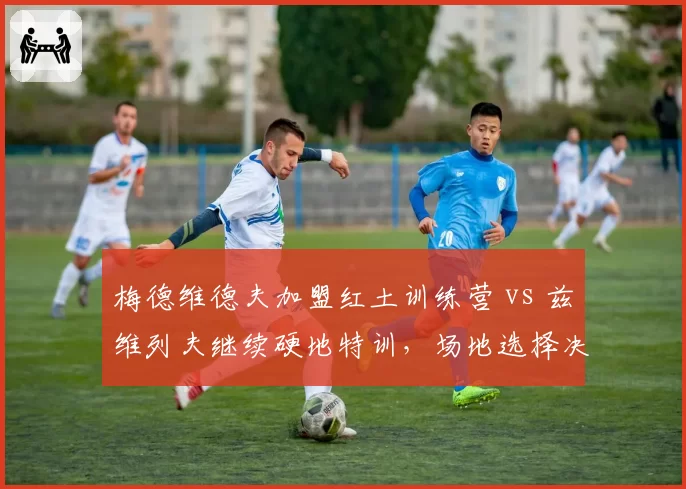 梅德维德夫加盟红土训练营 vs 兹维列夫继续硬地特训,场地选择决定赛季走向