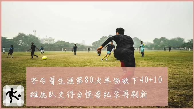 字母哥生涯第80次单场砍下40+10 雄鹿队史得分怪兽纪录再刷新