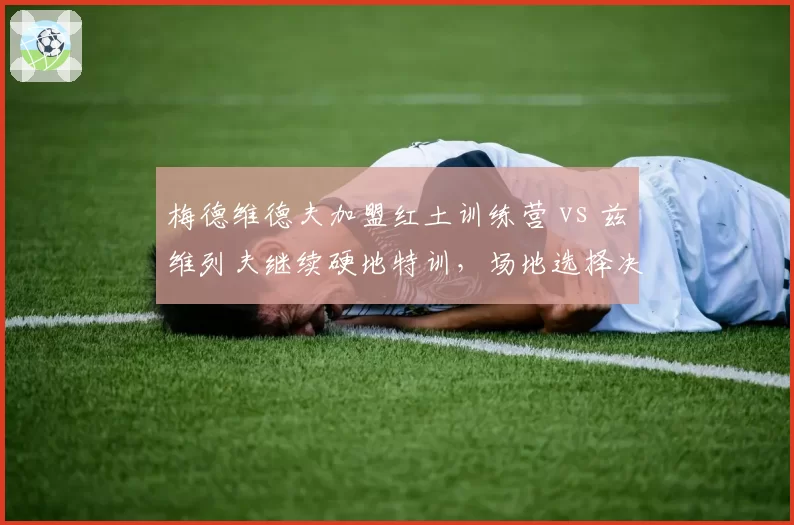 梅德维德夫加盟红土训练营 vs 兹维列夫继续硬地特训,场地选择决定赛季走向