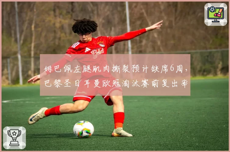 姆巴佩左腿肌肉撕裂预计缺席6周,巴黎圣日耳曼欧冠淘汰赛前复出率存疑
