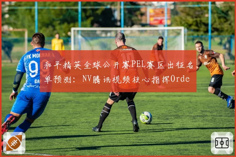 和平精英全球公开赛PEL赛区出征名单预测：NV腾讯视频核心指挥Order状态回升剑指卫冕__br_
