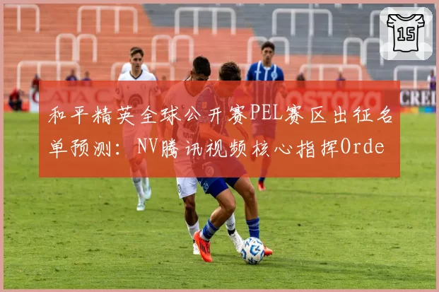 和平精英全球公开赛PEL赛区出征名单预测:NV腾讯视频核心指挥Order状态回升剑指卫冕__br_